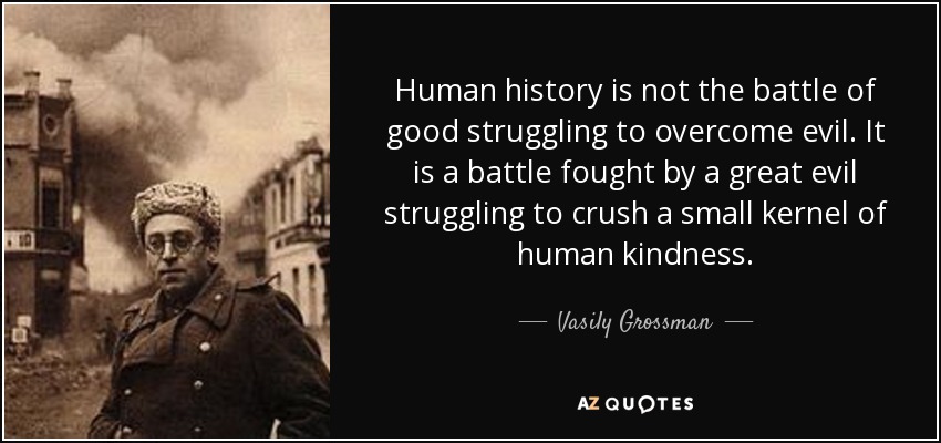 Human history is not the battle of good struggling to overcome evil. It is a battle fought by a great evil struggling to crush a small kernel of human kindness. - Vasily Grossman