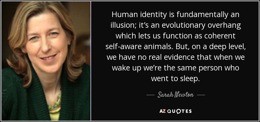Human identity is fundamentally an illusion; it’s an evolutionary overhang which lets us function as coherent self-aware animals. But, on a deep level, we have no real evidence that when we wake up we’re the same person who went to sleep. - Sarah Newton