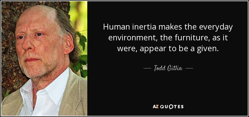 Human inertia makes the everyday environment, the furniture, as it were, appear to be a given. - Todd Gitlin