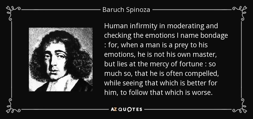Human infirmity in moderating and checking the emotions I name bondage : for, when a man is a prey to his emotions, he is not his own master, but lies at the mercy of fortune : so much so, that he is often compelled, while seeing that which is better for him, to follow that which is worse. - Baruch Spinoza
