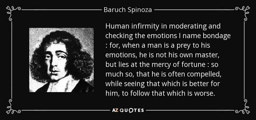 Human infirmity in moderating and checking the emotions I name bondage : for, when a man is a prey to his emotions, he is not his own master, but lies at the mercy of fortune : so much so, that he is often compelled, while seeing that which is better for him, to follow that which is worse. - Baruch Spinoza