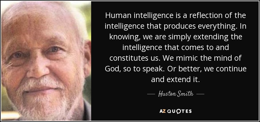 Human intelligence is a reflection of the intelligence that produces everything. In knowing, we are simply extending the intelligence that comes to and constitutes us. We mimic the mind of God, so to speak. Or better, we continue and extend it. - Huston Smith