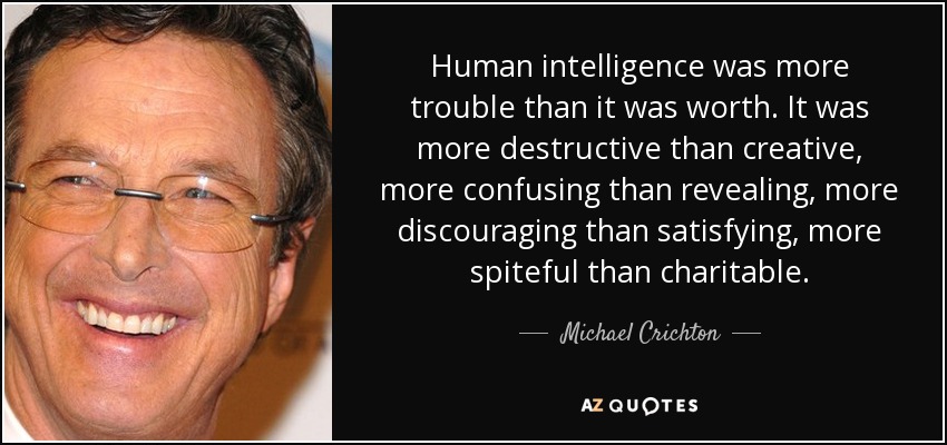 Human intelligence was more trouble than it was worth. It was more destructive than creative, more confusing than revealing, more discouraging than satisfying, more spiteful than charitable. - Michael Crichton