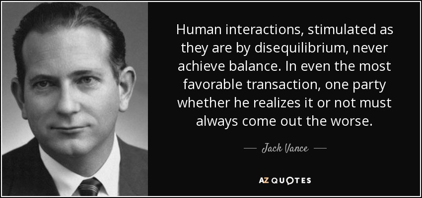 Human interactions, stimulated as they are by disequilibrium, never achieve balance. In even the most favorable transaction, one party whether he realizes it or not must always come out the worse. - Jack Vance