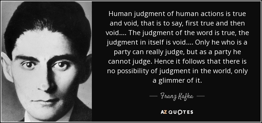 Human judgment of human actions is true and void , that is to say, first true and then void.... The judgment of the word is true, the judgment in itself is void.... Only he who is a party can really judge, but as a party he cannot judge. Hence it follows that there is no possibility of judgment in the world, only a glimmer of it. - Franz Kafka