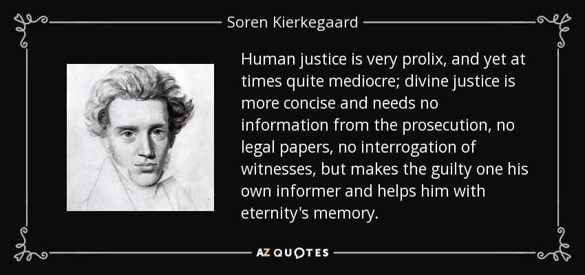 Human justice is very prolix, and yet at times quite mediocre; divine justice is more concise and needs no information from the prosecution, no legal papers, no interrogation of witnesses, but makes the guilty one his own informer and helps him with eternity's memory. - Soren Kierkegaard