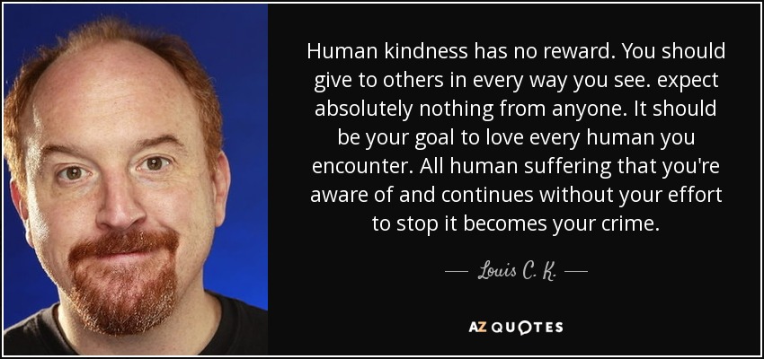 Human kindness has no reward. You should give to others in every way you see. expect absolutely nothing from anyone. It should be your goal to love every human you encounter. All human suffering that you're aware of and continues without your effort to stop it becomes your crime. - Louis C. K.