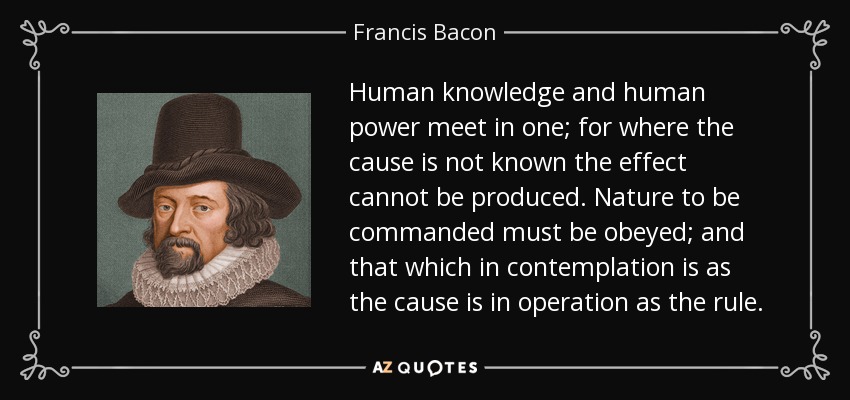 Human knowledge and human power meet in one; for where the cause is not known the effect cannot be produced. Nature to be commanded must be obeyed; and that which in contemplation is as the cause is in operation as the rule. - Francis Bacon