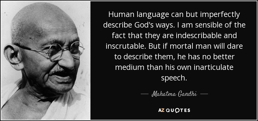 Human language can but imperfectly describe God's ways. I am sensible of the fact that they are indescribable and inscrutable. But if mortal man will dare to describe them, he has no better medium than his own inarticulate speech. - Mahatma Gandhi