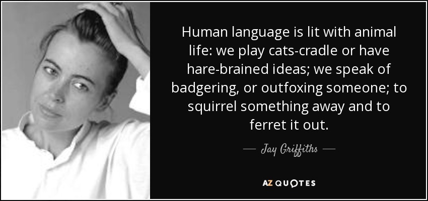 Human language is lit with animal life: we play cats-cradle or have hare-brained ideas; we speak of badgering, or outfoxing someone; to squirrel something away and to ferret it out. - Jay Griffiths