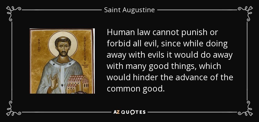 Human law cannot punish or forbid all evil, since while doing away with evils it would do away with many good things, which would hinder the advance of the common good. - Saint Augustine