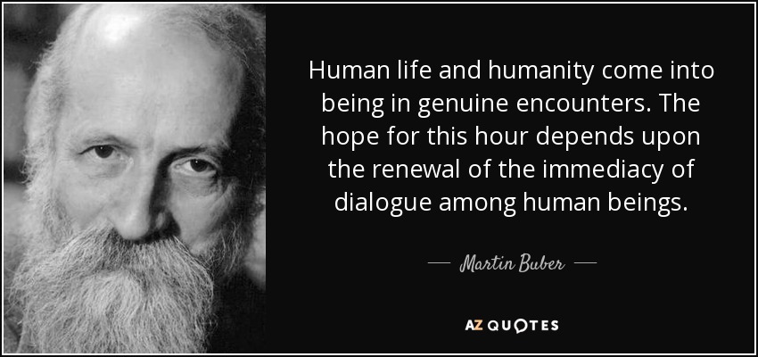 Human life and humanity come into being in genuine encounters. The hope for this hour depends upon the renewal of the immediacy of dialogue among human beings. - Martin Buber