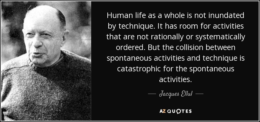 Human life as a whole is not inundated by technique. It has room for activities that are not rationally or systematically ordered. But the collision between spontaneous activities and technique is catastrophic for the spontaneous activities. - Jacques Ellul