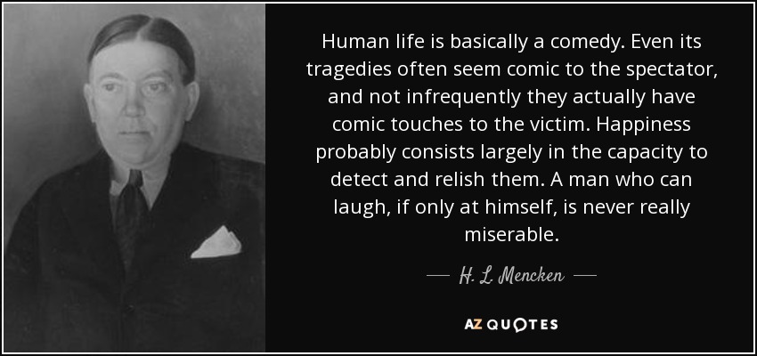 Human life is basically a comedy. Even its tragedies often seem comic to the spectator, and not infrequently they actually have comic touches to the victim. Happiness probably consists largely in the capacity to detect and relish them. A man who can laugh, if only at himself, is never really miserable. - H. L. Mencken
