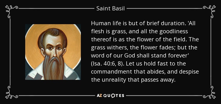 Human life is but of brief duration. 'All flesh is grass, and all the goodliness thereof is as the flower of the field. The grass withers, the flower fades; but the word of our God shall stand forever' (Isa. 40:6, 8). Let us hold fast to the commandment that abides, and despise the unreality that passes away. - Saint Basil