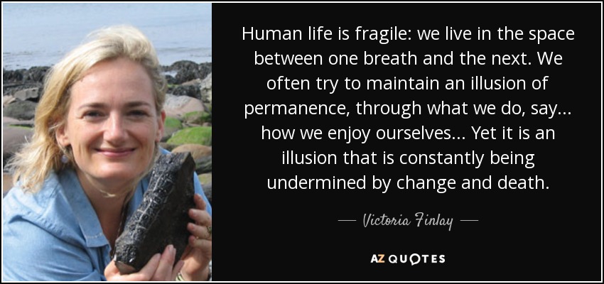 Human life is fragile: we live in the space between one breath and the next. We often try to maintain an illusion of permanence, through what we do, say... how we enjoy ourselves... Yet it is an illusion that is constantly being undermined by change and death. - Victoria Finlay