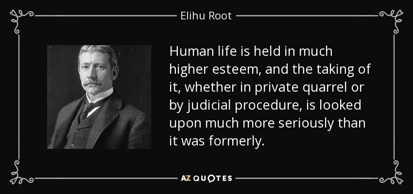 Human life is held in much higher esteem, and the taking of it, whether in private quarrel or by judicial procedure, is looked upon much more seriously than it was formerly. - Elihu Root