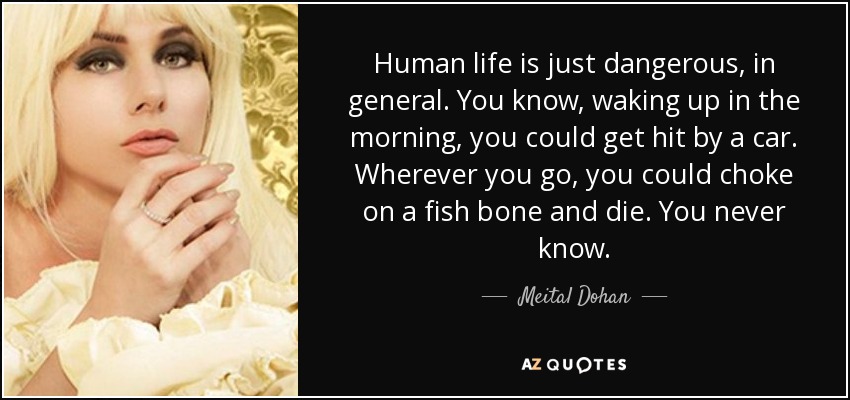 Human life is just dangerous, in general. You know, waking up in the morning, you could get hit by a car. Wherever you go, you could choke on a fish bone and die. You never know. - Meital Dohan