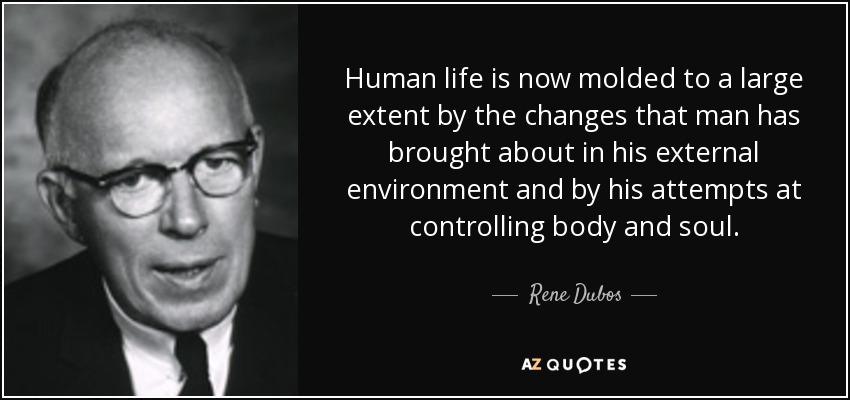 Human life is now molded to a large extent by the changes that man has brought about in his external environment and by his attempts at controlling body and soul. - Rene Dubos