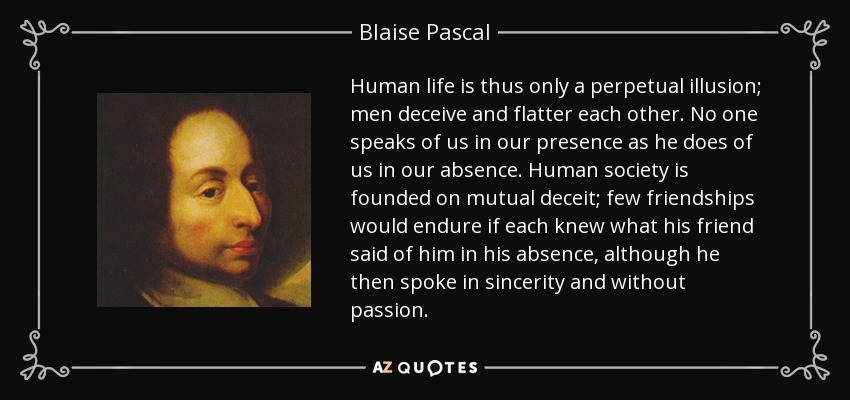 Human life is thus only a perpetual illusion; men deceive and flatter each other. No one speaks of us in our presence as he does of us in our absence. Human society is founded on mutual deceit; few friendships would endure if each knew what his friend said of him in his absence, although he then spoke in sincerity and without passion. - Blaise Pascal
