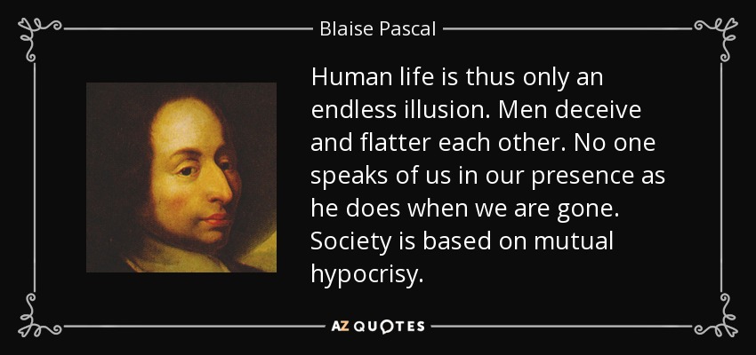 Human life is thus only an endless illusion. Men deceive and flatter each other. No one speaks of us in our presence as he does when we are gone. Society is based on mutual hypocrisy. - Blaise Pascal