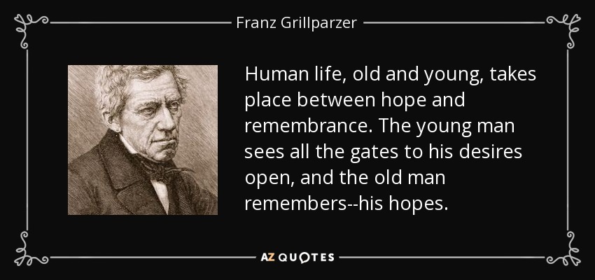 Human life, old and young, takes place between hope and remembrance. The young man sees all the gates to his desires open, and the old man remembers--his hopes. - Franz Grillparzer