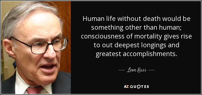 Human life without death would be something other than human; consciousness of mortality gives rise to out deepest longings and greatest accomplishments. - Leon Kass