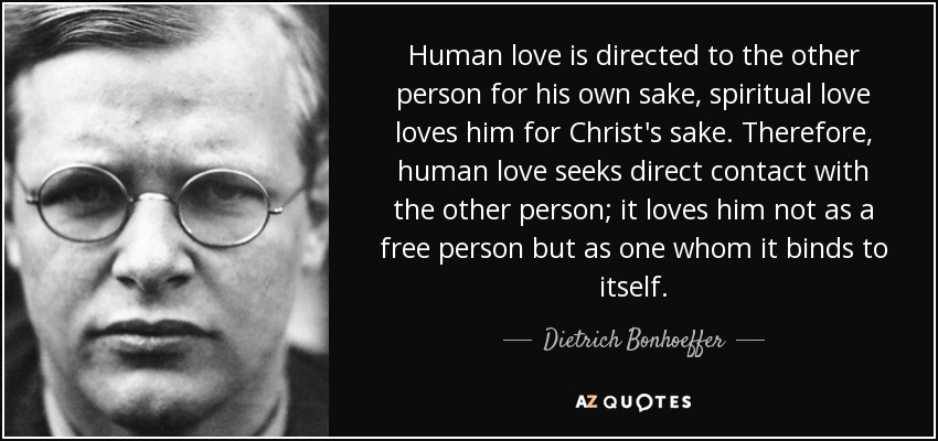 Human love is directed to the other person for his own sake, spiritual love loves him for Christ's sake. Therefore, human love seeks direct contact with the other person; it loves him not as a free person but as one whom it binds to itself. - Dietrich Bonhoeffer