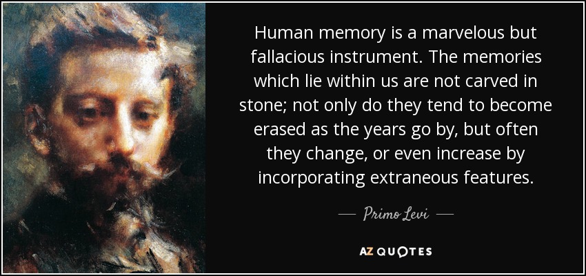 Human memory is a marvelous but fallacious instrument. The memories which lie within us are not carved in stone; not only do they tend to become erased as the years go by, but often they change, or even increase by incorporating extraneous features. - Primo Levi