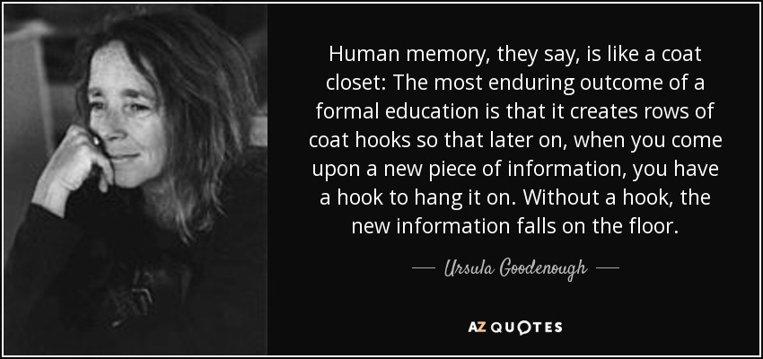 Human memory, they say, is like a coat closet: The most enduring outcome of a formal education is that it creates rows of coat hooks so that later on, when you come upon a new piece of information, you have a hook to hang it on. Without a hook, the new information falls on the floor. - Ursula Goodenough
