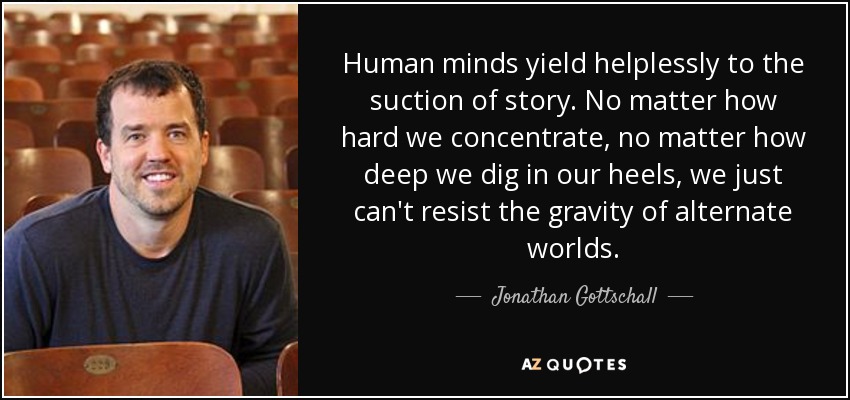 Human minds yield helplessly to the suction of story. No matter how hard we concentrate, no matter how deep we dig in our heels, we just can't resist the gravity of alternate worlds. - Jonathan Gottschall