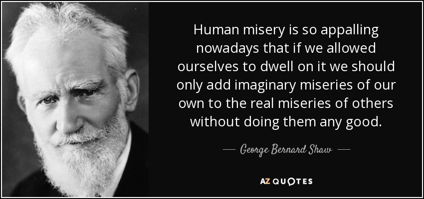 Human misery is so appalling nowadays that if we allowed ourselves to dwell on it we should only add imaginary miseries of our own to the real miseries of others without doing them any good. - George Bernard Shaw
