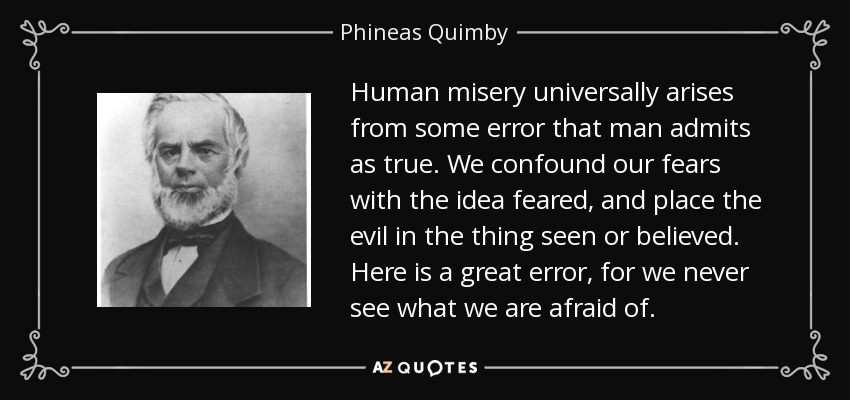 Human misery universally arises from some error that man admits as true. We confound our fears with the idea feared, and place the evil in the thing seen or believed. Here is a great error, for we never see what we are afraid of. - Phineas Quimby