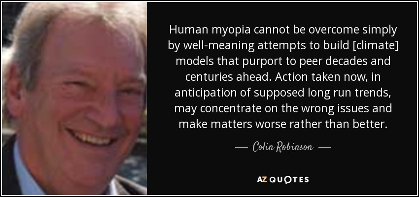 Human myopia cannot be overcome simply by well-meaning attempts to build [climate] models that purport to peer decades and centuries ahead. Action taken now, in anticipation of supposed long run trends, may concentrate on the wrong issues and make matters worse rather than better. - Colin Robinson
