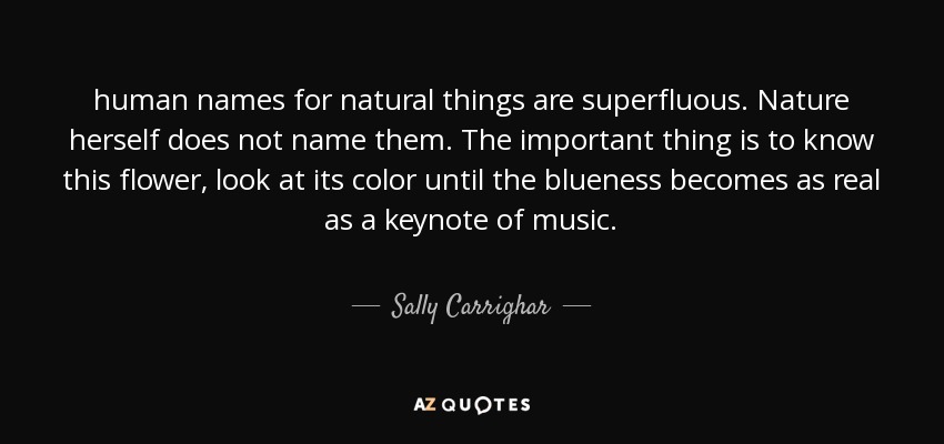 human names for natural things are superfluous. Nature herself does not name them. The important thing is to know this flower, look at its color until the blueness becomes as real as a keynote of music. - Sally Carrighar