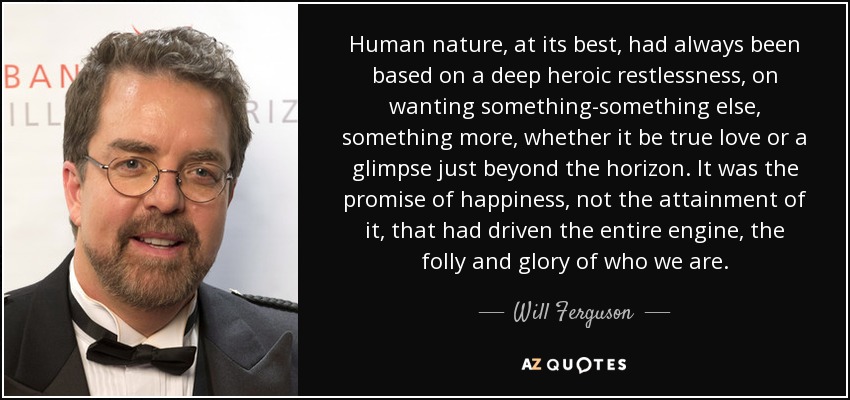 Human nature, at its best, had always been based on a deep heroic restlessness, on wanting something-something else, something more, whether it be true love or a glimpse just beyond the horizon. It was the promise of happiness, not the attainment of it, that had driven the entire engine, the folly and glory of who we are. - Will Ferguson