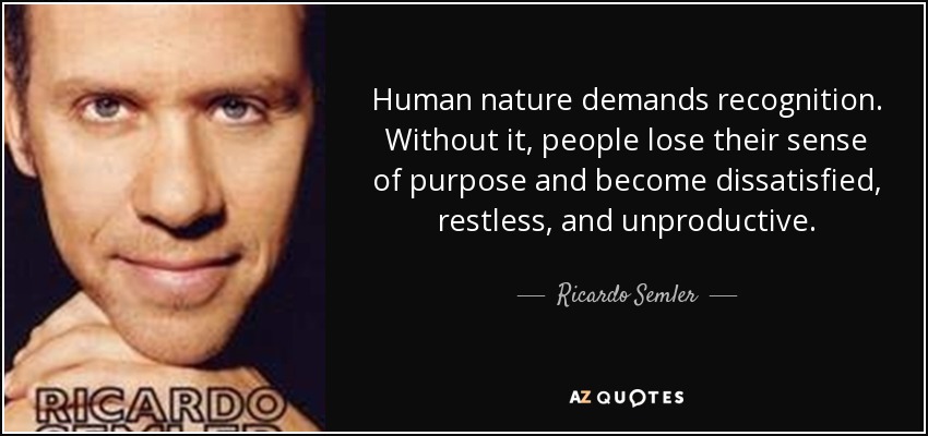 Human nature demands recognition. Without it, people lose their sense of purpose and become dissatisfied, restless, and unproductive. - Ricardo Semler