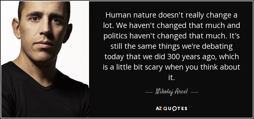 Human nature doesn't really change a lot. We haven't changed that much and politics haven't changed that much. It's still the same things we're debating today that we did 300 years ago, which is a little bit scary when you think about it. - Nikolaj Arcel