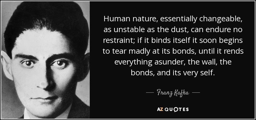Human nature, essentially changeable, as unstable as the dust, can endure no restraint; if it binds itself it soon begins to tear madly at its bonds, until it rends everything asunder, the wall, the bonds, and its very self. - Franz Kafka