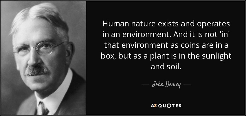 Human nature exists and operates in an environment. And it is not 'in' that environment as coins are in a box, but as a plant is in the sunlight and soil. - John Dewey