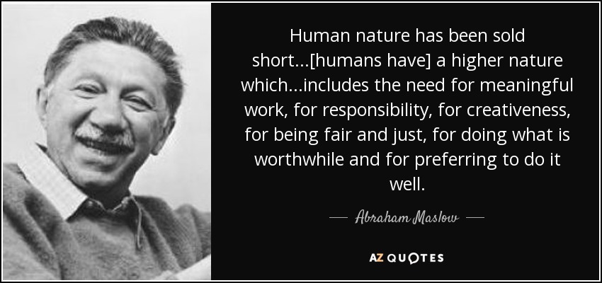 Human nature has been sold short...[humans have] a higher nature which...includes the need for meaningful work, for responsibility, for creativeness, for being fair and just, for doing what is worthwhile and for preferring to do it well. - Abraham Maslow