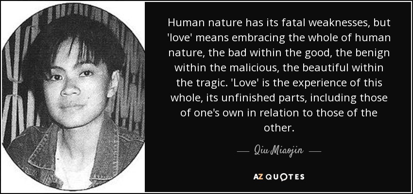 Human nature has its fatal weaknesses, but 'love' means embracing the whole of human nature, the bad within the good, the benign within the malicious, the beautiful within the tragic. 'Love' is the experience of this whole, its unfinished parts, including those of one's own in relation to those of the other. - Qiu Miaojin