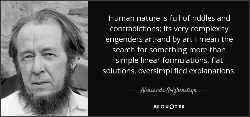 Human nature is full of riddles and contradictions; its very complexity engenders art-and by art I mean the search for something more than simple linear formulations, flat solutions, oversimplified explanations. - Aleksandr Solzhenitsyn