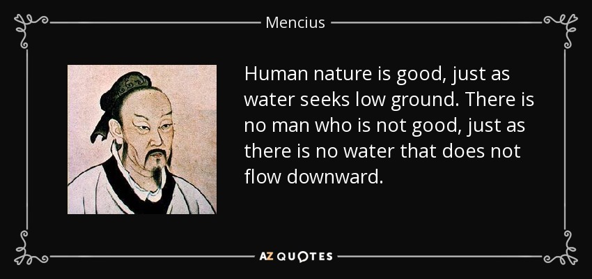 Human nature is good, just as water seeks low ground. There is no man who is not good, just as there is no water that does not flow downward. - Mencius