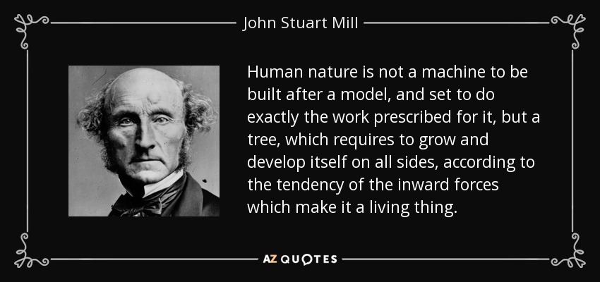 Human nature is not a machine to be built after a model, and set to do exactly the work prescribed for it, but a tree, which requires to grow and develop itself on all sides, according to the tendency of the inward forces which make it a living thing. - John Stuart Mill