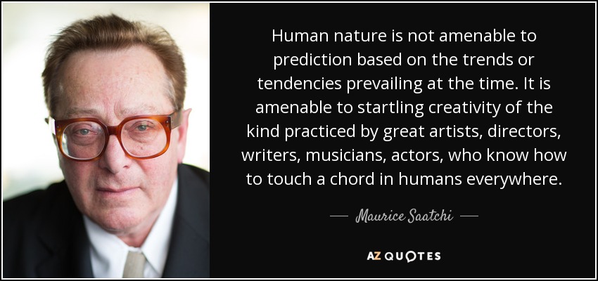Human nature is not amenable to prediction based on the trends or tendencies prevailing at the time. It is amenable to startling creativity of the kind practiced by great artists, directors, writers, musicians, actors, who know how to touch a chord in humans everywhere. - Maurice Saatchi
