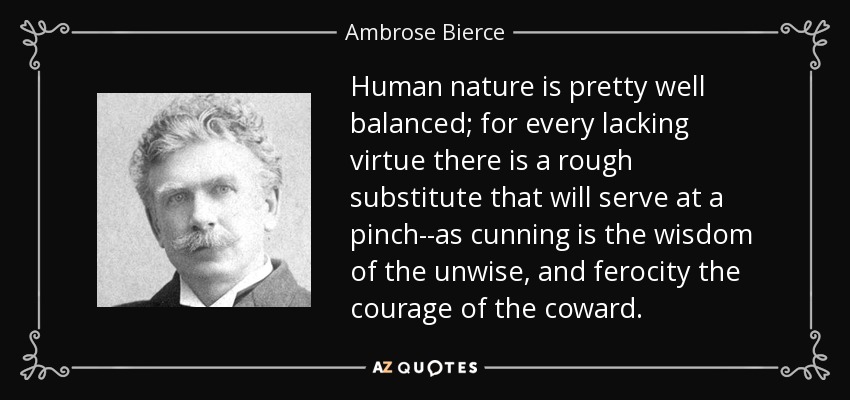 Human nature is pretty well balanced; for every lacking virtue there is a rough substitute that will serve at a pinch--as cunning is the wisdom of the unwise, and ferocity the courage of the coward. - Ambrose Bierce