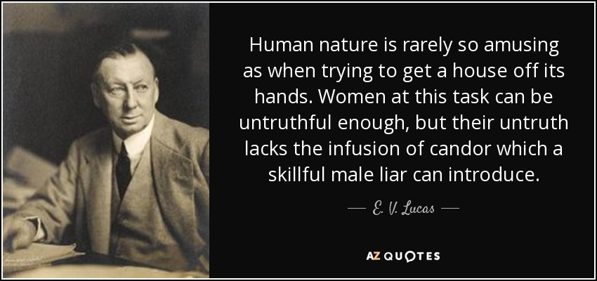Human nature is rarely so amusing as when trying to get a house off its hands. Women at this task can be untruthful enough, but their untruth lacks the infusion of candor which a skillful male liar can introduce. - E. V. Lucas