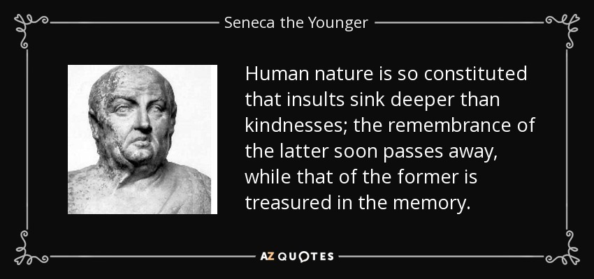 Human nature is so constituted that insults sink deeper than kindnesses; the remembrance of the latter soon passes away, while that of the former is treasured in the memory. - Seneca the Younger