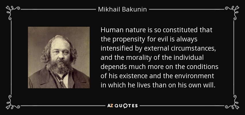 Human nature is so constituted that the propensity for evil is always intensified by external circumstances, and the morality of the individual depends much more on the conditions of his existence and the environment in which he lives than on his own will. - Mikhail Bakunin